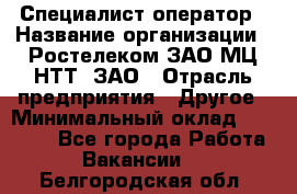 Специалист-оператор › Название организации ­ Ростелеком ЗАО МЦ НТТ, ЗАО › Отрасль предприятия ­ Другое › Минимальный оклад ­ 20 000 - Все города Работа » Вакансии   . Белгородская обл.